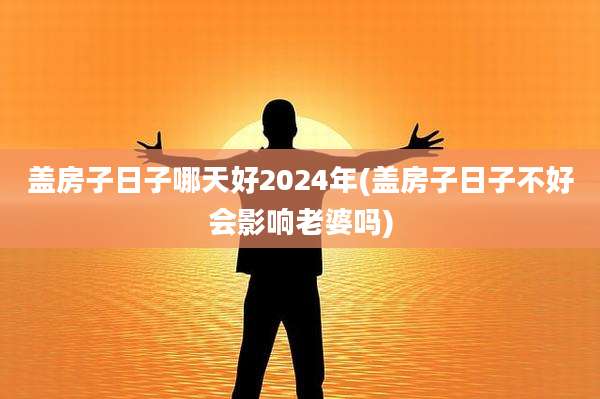 盖房子日子哪天好2024年(盖房子日子不好会影响老婆吗)