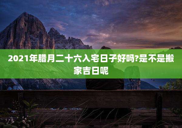 2021年腊月二十六入宅日子好吗?是不是搬家吉日呢