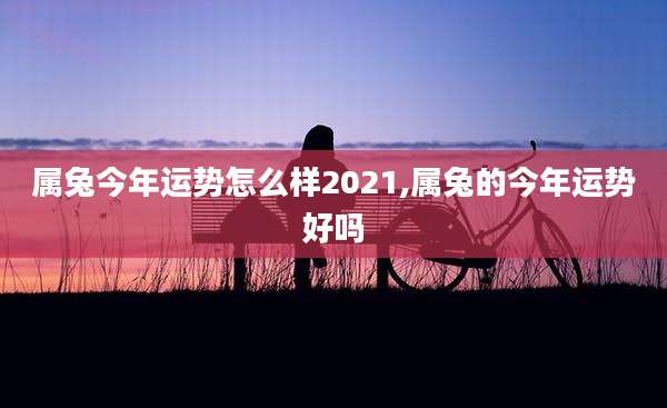 属兔今年运势怎么样2021,属兔的今年运势好吗