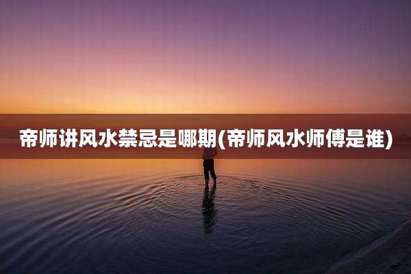 帝师讲风水禁忌是哪期(帝师风水师傅是谁)