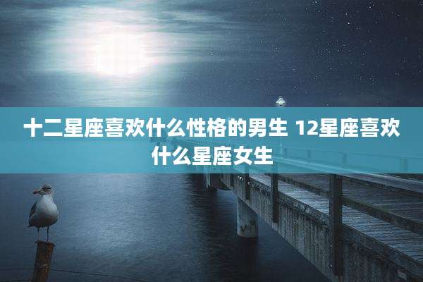 十二星座喜欢什么性格的男生 12星座喜欢什么星座女生