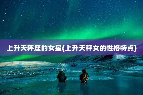 上升天秤座的女星(上升天秤女的性格特点)