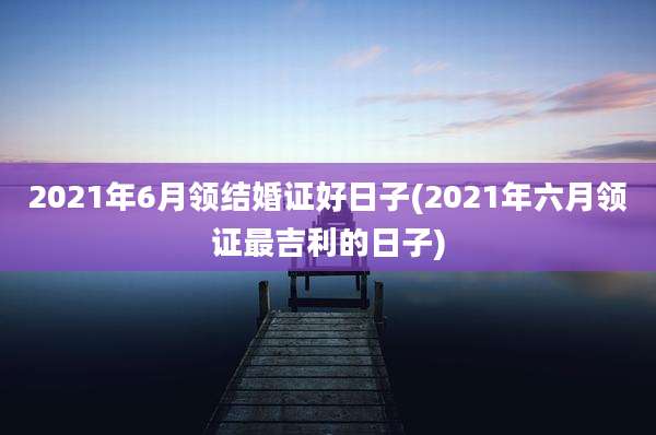 2021年6月领结婚证好日子(2021年六月领证最吉利的日子)