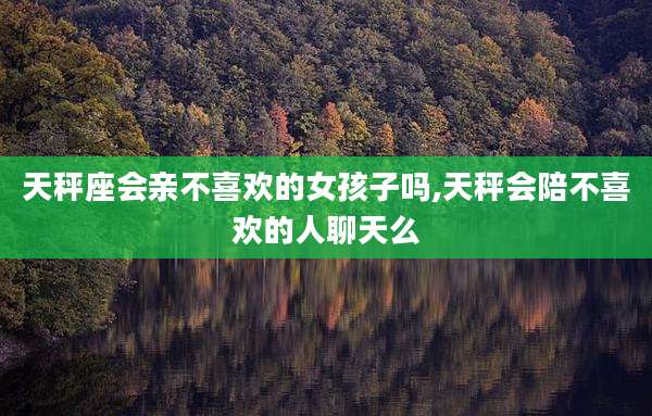 天秤座会亲不喜欢的女孩子吗,天秤会陪不喜欢的人聊天么