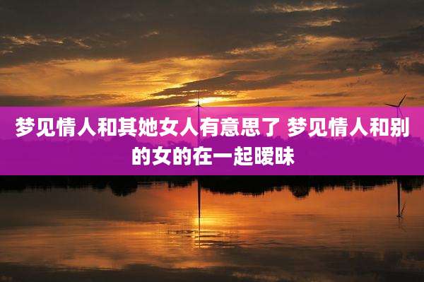 梦见情人和其她女人有意思了 梦见情人和别的女的在一起暧昧