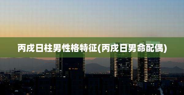 丙戌日柱男性格特征(丙戌日男命配偶)