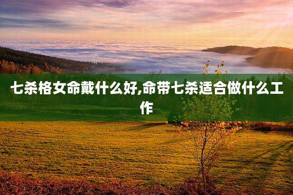 七杀格女命戴什么好,命带七杀适合做什么工作
