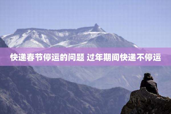 快递春节停运的问题 过年期间快递不停运