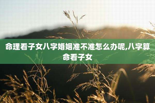 命理看子女八字婚姻准不准怎么办呢,八字算命看子女