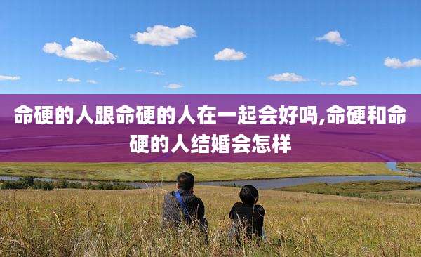 命硬的人跟命硬的人在一起会好吗,命硬和命硬的人结婚会怎样