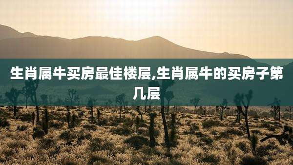 生肖属牛买房最佳楼层,生肖属牛的买房子第几层