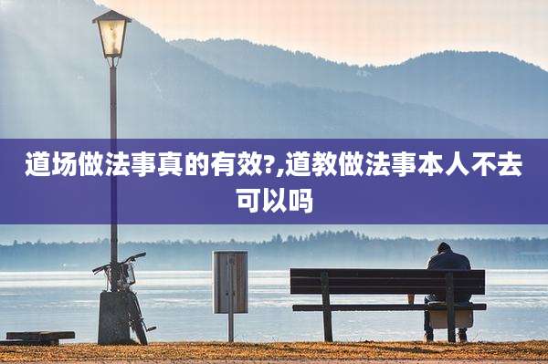 道场做法事真的有效?,道教做法事本人不去可以吗