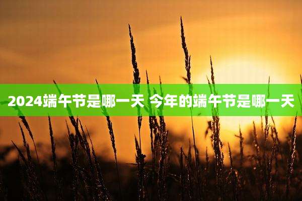 2024端午节是哪一天 今年的端午节是哪一天