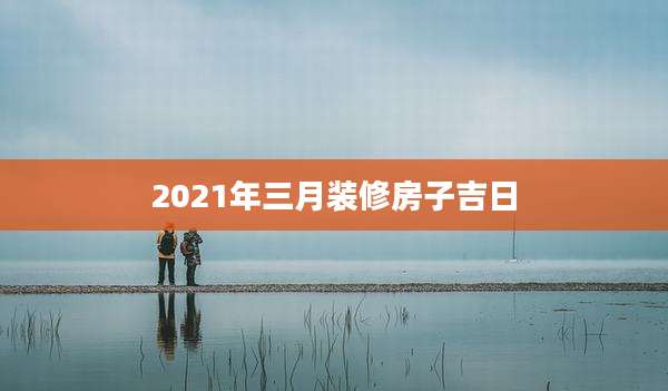 2021年三月装修房子吉日