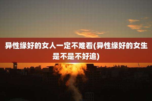 异性缘好的女人一定不难看(异性缘好的女生是不是不好追)