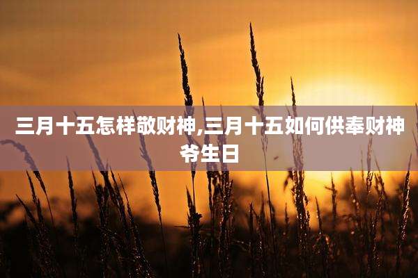 三月十五怎样敬财神,三月十五如何供奉财神爷生日