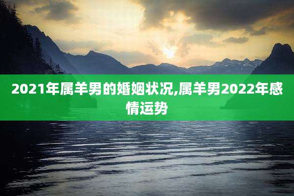2021年属羊男的婚姻状况,属羊男2022年感情运势