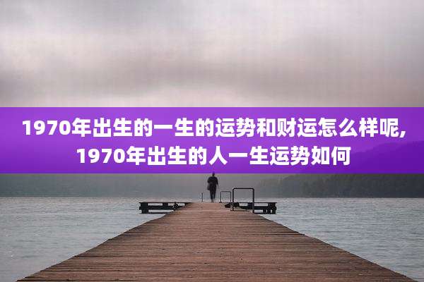 1970年出生的一生的运势和财运怎么样呢,1970年出生的人一生运势如何
