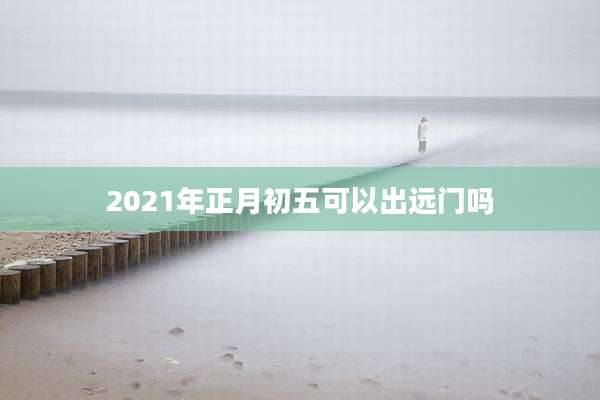 2021年正月初五可以出远门吗