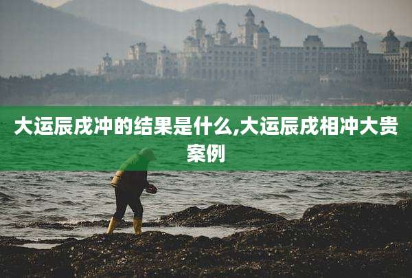 大运辰戌冲的结果是什么,大运辰戌相冲大贵案例