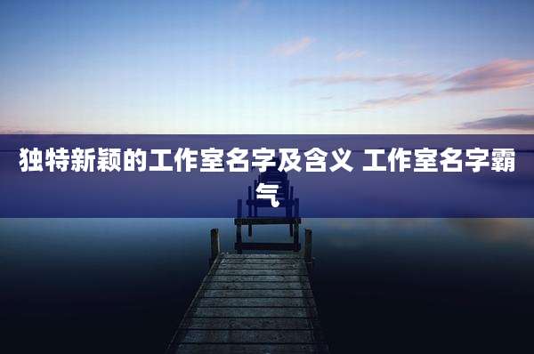 独特新颖的工作室名字及含义 工作室名字霸气