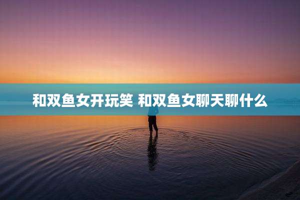 和双鱼女开玩笑 和双鱼女聊天聊什么