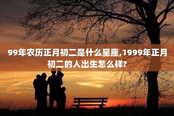 99年农历正月初二是什么星座,1999年正月初二的人出生怎么样?