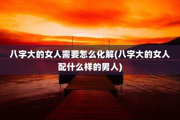 八字大的女人需要怎么化解(八字大的女人配什么样的男人)