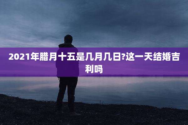 2021年腊月十五是几月几日?这一天结婚吉利吗