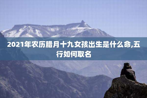 2021年农历腊月十九女孩出生是什么命,五行如何取名