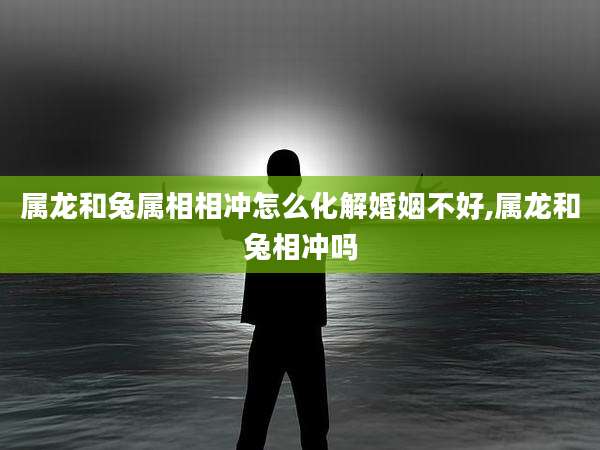 属龙和兔属相相冲怎么化解婚姻不好,属龙和兔相冲吗