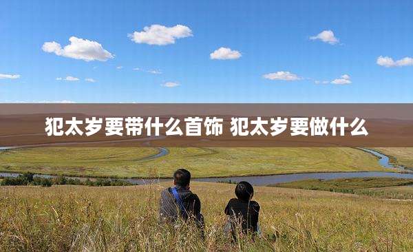 犯太岁要带什么首饰 犯太岁要做什么