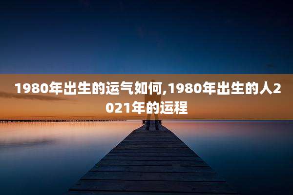1980年出生的运气如何,1980年出生的人2021年的运程