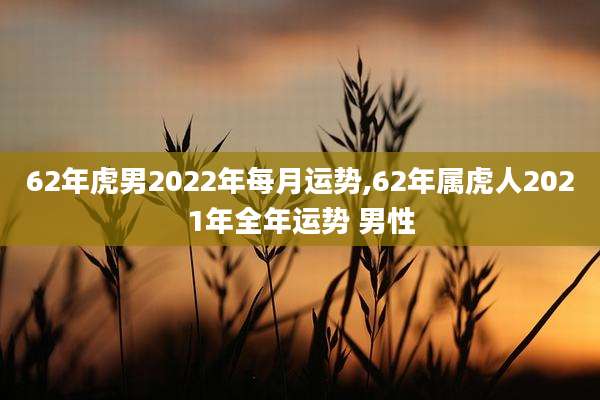 62年虎男2022年每月运势,62年属虎人2021年全年运势 男性