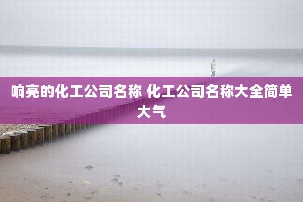 响亮的化工公司名称 化工公司名称大全简单大气