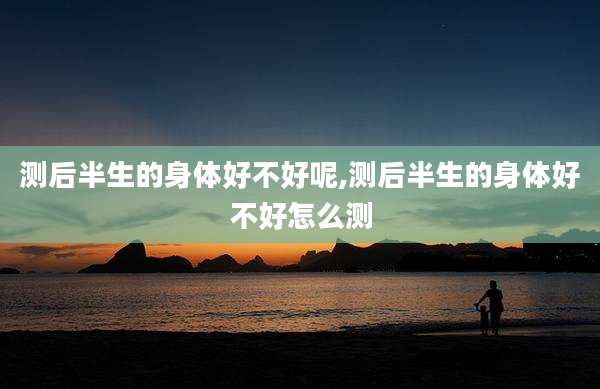 测后半生的身体好不好呢,测后半生的身体好不好怎么测