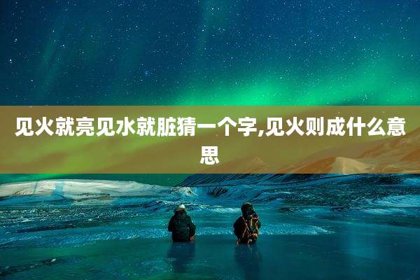 见火就亮见水就脏猜一个字,见火则成什么意思