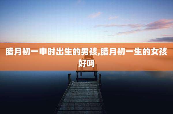 腊月初一申时出生的男孩,腊月初一生的女孩好吗