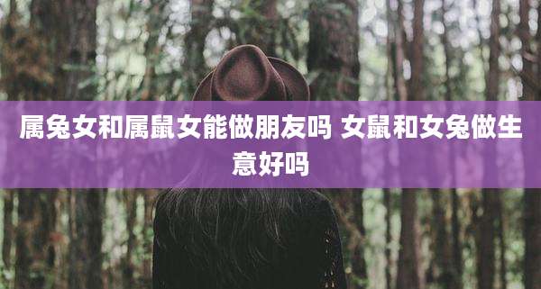 属兔女和属鼠女能做朋友吗 女鼠和女兔做生意好吗