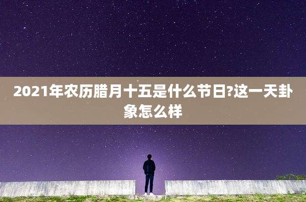 2021年农历腊月十五是什么节日?这一天卦象怎么样