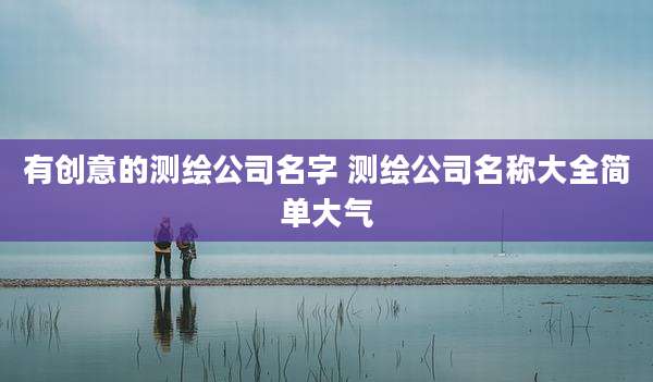 有创意的测绘公司名字 测绘公司名称大全简单大气