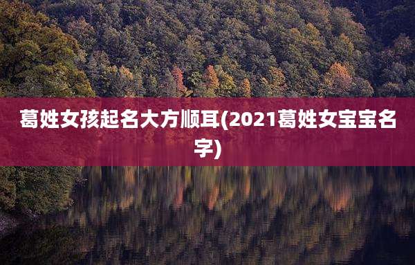 葛姓女孩起名大方顺耳(2021葛姓女宝宝名字)