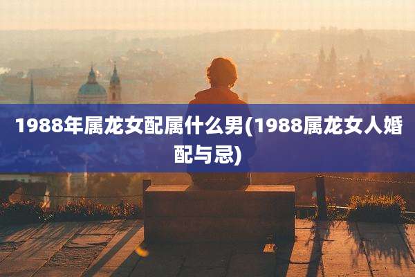1988年属龙女配属什么男(1988属龙女人婚配与忌)