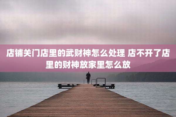 店铺关门店里的武财神怎么处理 店不开了店里的财神放家里怎么放