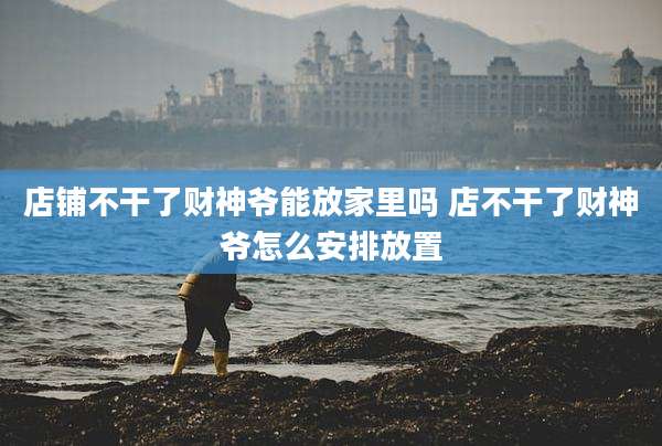 店铺不干了财神爷能放家里吗 店不干了财神爷怎么安排放置