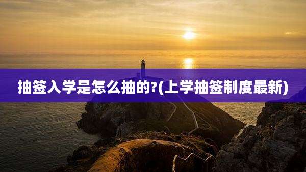 抽签入学是怎么抽的?(上学抽签制度最新)