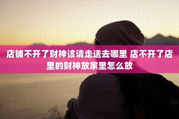 店铺不开了财神该请走送去哪里 店不开了店里的财神放家里怎么放