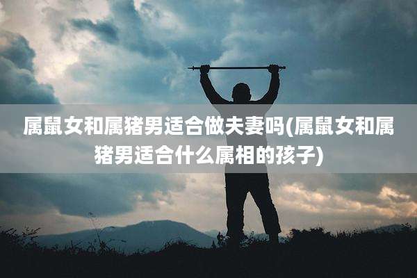 属鼠女和属猪男适合做夫妻吗(属鼠女和属猪男适合什么属相的孩子)