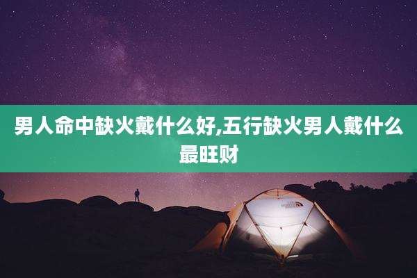 男人命中缺火戴什么好,五行缺火男人戴什么最旺财