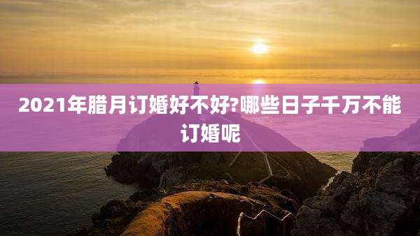 2021年腊月订婚好不好?哪些日子千万不能订婚呢